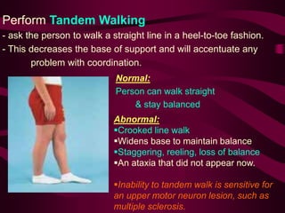 Perform Tandem Walking
- ask the person to walk a straight line in a heel-to-toe fashion.
- This decreases the base of support and will accentuate any
problem with coordination.
Normal:
Person can walk straight
& stay balanced
Abnormal:
Crooked line walk
Widens base to maintain balance
Staggering, reeling, loss of balance
An ataxia that did not appear now.
Inability to tandem walk is sensitive for
an upper motor neuron lesion, such as
multiple sclerosis.
 