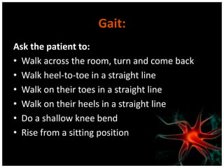 Gait:
Ask the patient to:
• Walk across the room, turn and come back
• Walk heel-to-toe in a straight line
• Walk on their toes in a straight line
• Walk on their heels in a straight line
• Do a shallow knee bend
• Rise from a sitting position
 