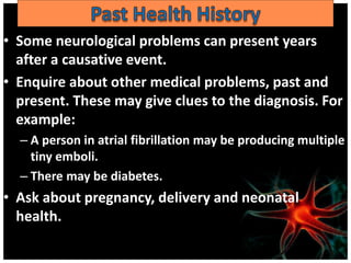 • Some neurological problems can present years
after a causative event.
• Enquire about other medical problems, past and
present. These may give clues to the diagnosis. For
example:
– A person in atrial fibrillation may be producing multiple
tiny emboli.
– There may be diabetes.
• Ask about pregnancy, delivery and neonatal
health.
 