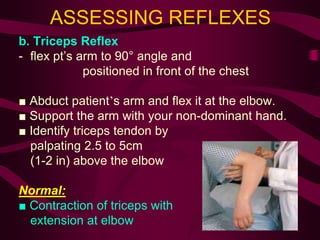 ASSESSING REFLEXES
b. Triceps Reflex
- flex pt’s arm to 90° angle and
positioned in front of the chest
■ Abduct patient’s arm and flex it at the elbow.
■ Support the arm with your non-dominant hand.
■ Identify triceps tendon by
palpating 2.5 to 5cm
(1-2 in) above the elbow
Normal:
■ Contraction of triceps with
extension at elbow
 