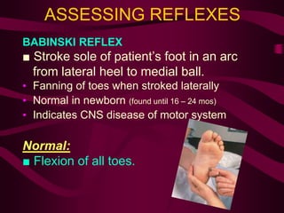 ASSESSING REFLEXES
BABINSKI REFLEX
■ Stroke sole of patient’s foot in an arc
from lateral heel to medial ball.
• Fanning of toes when stroked laterally
• Normal in newborn (found until 16 – 24 mos)
• Indicates CNS disease of motor system
Normal:
■ Flexion of all toes.
 