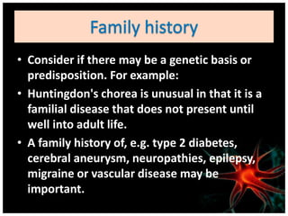 • Consider if there may be a genetic basis or
predisposition. For example:
• Huntingdon's chorea is unusual in that it is a
familial disease that does not present until
well into adult life.
• A family history of, e.g. type 2 diabetes,
cerebral aneurysm, neuropathies, epilepsy,
migraine or vascular disease may be
important.
 