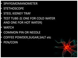 • SPHYGMOMANOMETER
• STETHOSCOPE
• STEEL KIDNEY TRAY
• TEST TUBE-2( ONE FOR COLD WATER
AND ONE FOR HOT WATER)
• WATCH
• COMMON PIN OR NEEDLE
• COFFEE POWDER,SUGAR,SALT etc
• PEN/COIN
 