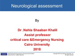 Copyright ©2012 by Pearson Education, Inc.
All rights reserved.
Health & Physical Assessment in Nursing, Second Edition
Donita D’Amico • Colleen Barbarito
Neurological assessment
By
Dr .Nahla Shaaban Khalil
Assist professor
critical care &Emergency Nursing
Cairo University
2018
 