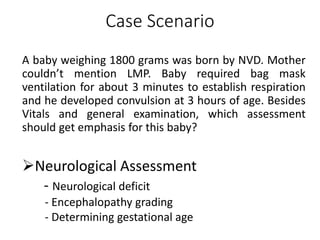 Case Scenario
A baby weighing 1800 grams was born by NVD. Mother
couldn’t mention LMP. Baby required bag mask
ventilation for about 3 minutes to establish respiration
and he developed convulsion at 3 hours of age. Besides
Vitals and general examination, which assessment
should get emphasis for this baby?
Neurological Assessment
- Neurological deficit
- Encephalopathy grading
- Determining gestational age
 