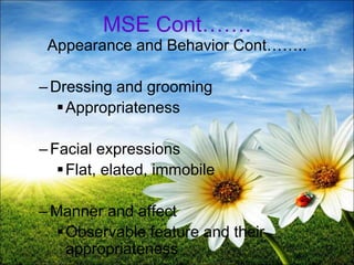 12
MSE Cont…….
Appearance and Behavior Cont……..
–Dressing and grooming
Appropriateness
–Facial expressions
Flat, elated, immobile
–Manner and affect
Observable feature and their
appropriateness
 