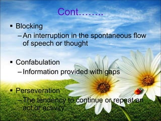 Cont……..
 Blocking
–An interruption in the spontaneous flow
of speech or thought
 Confabulation
–Information provided with gaps
 Perseveration
–The tendency to continue or repeat an
act or activity
17
 