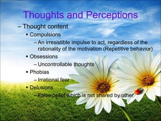 19
Thoughts and Perceptions
– Thought content
 Compulsions
– An irresistible impulse to act, regardless of the
rationality of the motivation (Repetitive behavior)
 Obsessions
– Uncontrollable thoughts
 Phobias
– Irrational fear
 Delusions
– False belief which is not shared by other
 