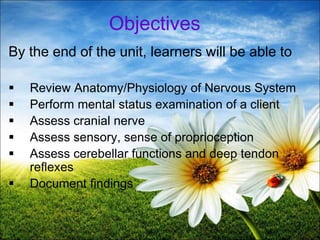 2
Objectives
By the end of the unit, learners will be able to
 Review Anatomy/Physiology of Nervous System
 Perform mental status examination of a client
 Assess cranial nerve
 Assess sensory, sense of proprioception
 Assess cerebellar functions and deep tendon
reflexes
 Document findings
 