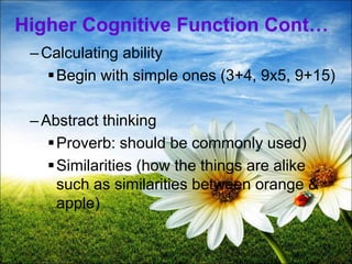 24
Higher Cognitive Function Cont…
–Calculating ability
Begin with simple ones (3+4, 9x5, 9+15)
–Abstract thinking
Proverb: should be commonly used)
Similarities (how the things are alike
such as similarities between orange &
apple)
 