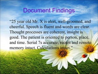 Document Findings
“25 year old Mr. X is alert, well-groomed, and
cheerful. Speech is fluent and words are clear.
Thought processes are coherent, insight is
good. The patient is oriented to person, place,
and time. Serial 7s accurate; recent and remote
memory intact. Calculations intact.”
35
 