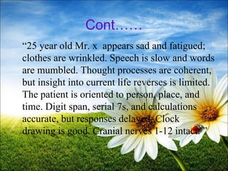 Cont……
“25 year old Mr. x appears sad and fatigued;
clothes are wrinkled. Speech is slow and words
are mumbled. Thought processes are coherent,
but insight into current life reverses is limited.
The patient is oriented to person, place, and
time. Digit span, serial 7s, and calculations
accurate, but responses delayed. Clock
drawing is good. Cranial nerves 1-12 intact. ”
36
 