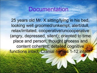 37
Documentation
25 years old Mr. X sitting/lying in his bed,
looking well groomed/unkempt, alert/dull,
relax/irritated, cooperative/uncooperative
(angry, depressed, silent); oriented to time
place and person; thought process and
content coherent; detailed cognitive
functions intact. Cranial nerves 1-12 intact.
 