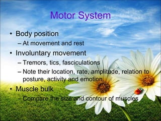 39
Motor System
• Body position
– At movement and rest
• Involuntary movement
– Tremors, tics, fasciculations
– Note their location, rate, amplitude, relation to
posture, activity and emotion.
• Muscle bulk
– Compare the size and contour of muscles
 