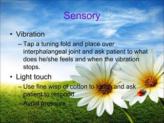54
Sensory
• Vibration
– Tap a tuning fold and place over
interphalangeal joint and ask patient to what
does he/she feels and when the vibration
stops.
• Light touch
– Use fine wisp of cotton to touch and ask
patient to respond
– Avoid pressure
 