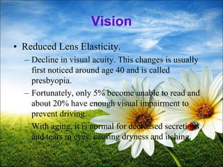68
Vision
• Reduced Lens Elasticity.
– Decline in visual acuity. This changes is usually
first noticed around age 40 and is called
presbyopia.
– Fortunately, only 5% become unable to read and
about 20% have enough visual impairment to
prevent driving.
– With aging, it is normal for decreased secretions
and tears in eyes, causing dryness and itching.
 