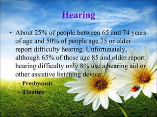 69
Hearing
• About 25% of people between 65 and 74 years
of age and 50% of people age 75 or older
report difficulty hearing. Unfortunately,
although 65% of those age 85 and older report
hearing difficulty only 8% use a hearing aid or
other assistive listening device.
– Presbycusis
– Tinnitus
 