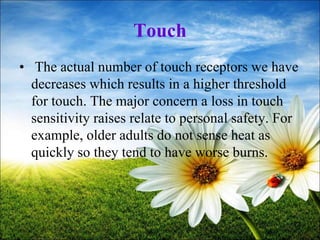 72
Touch
• The actual number of touch receptors we have
decreases which results in a higher threshold
for touch. The major concern a loss in touch
sensitivity raises relate to personal safety. For
example, older adults do not sense heat as
quickly so they tend to have worse burns.
 
