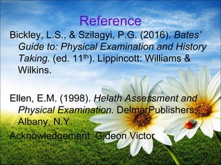 74
Reference
Bickley, L.S., & Szilagyi, P.G. (2016). Bates’
Guide to: Physical Examination and History
Taking. (ed. 11th). Lippincott: Williams &
Wilkins.
Ellen, E.M. (1998). Helath Assessment and
Physical Examination. DelmarPublishers:
Albany, N.Y.
Acknowledgement: Gideon Victor
 