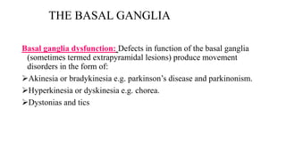THE BASAL GANGLIA
Basal ganglia dysfunction: Defects in function of the basal ganglia
(sometimes termed extrapyramidal lesions) produce movement
disorders in the form of:
Akinesia or bradykinesia e.g. parkinson’s disease and parkinonism.
Hyperkinesia or dyskinesia e.g. chorea.
Dystonias and tics
 