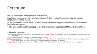 Cerebrum
Def‘.:-It’s the upper and largest part of the brain.
It’s divided incompletely into two hemispheres; Rt.&Lt. cerebral hemispheres by the median
longitudinal cerebral fissure.
At the floor of this fissure a mass of white matter called the corpus callosum unites the 2 cerebral
hemispheres together
• The Cerebral hemispheres occupies the ant., middle and upper part of the post. Cranial fossa
• Covering meningies
The central nervous system is covered by three coverings called meninges. These from inward to outward are pia matter, arachnoid matter and
dura matter.
1.The pia matter fits on very closely to the brain and dips into all sulci.
2.The arachnoid matter is a very thin and delicate membrane and doesn't enter the sulci of the brain. Pia and arachnoid are separated by a
narrow space named the “subarachnoid space" within which the blood vessels of the brain lie.
3. Dura matter is a tough membrane and separated from skull bones by epidural space and from arachnoid matter by subdural space.
 