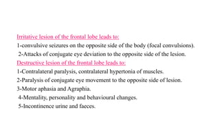 Irritative lesion of the frontal lobe leads to:
1-convulsive seizures on the opposite side of the body (focal convulsions).
2-Attacks of conjugate eye deviation to the opposite side of the lesion.
Destructive lesion of the frontal lobe leads to:
1-Contralateral paralysis, contralateral hypertonia of muscles.
2-Paralysis of conjugate eye movement to the opposite side of lesion.
3-Motor aphasia and Agraphia.
4-Mentality, personality and behavioural changes.
5-Incontinence urine and faeces.
 