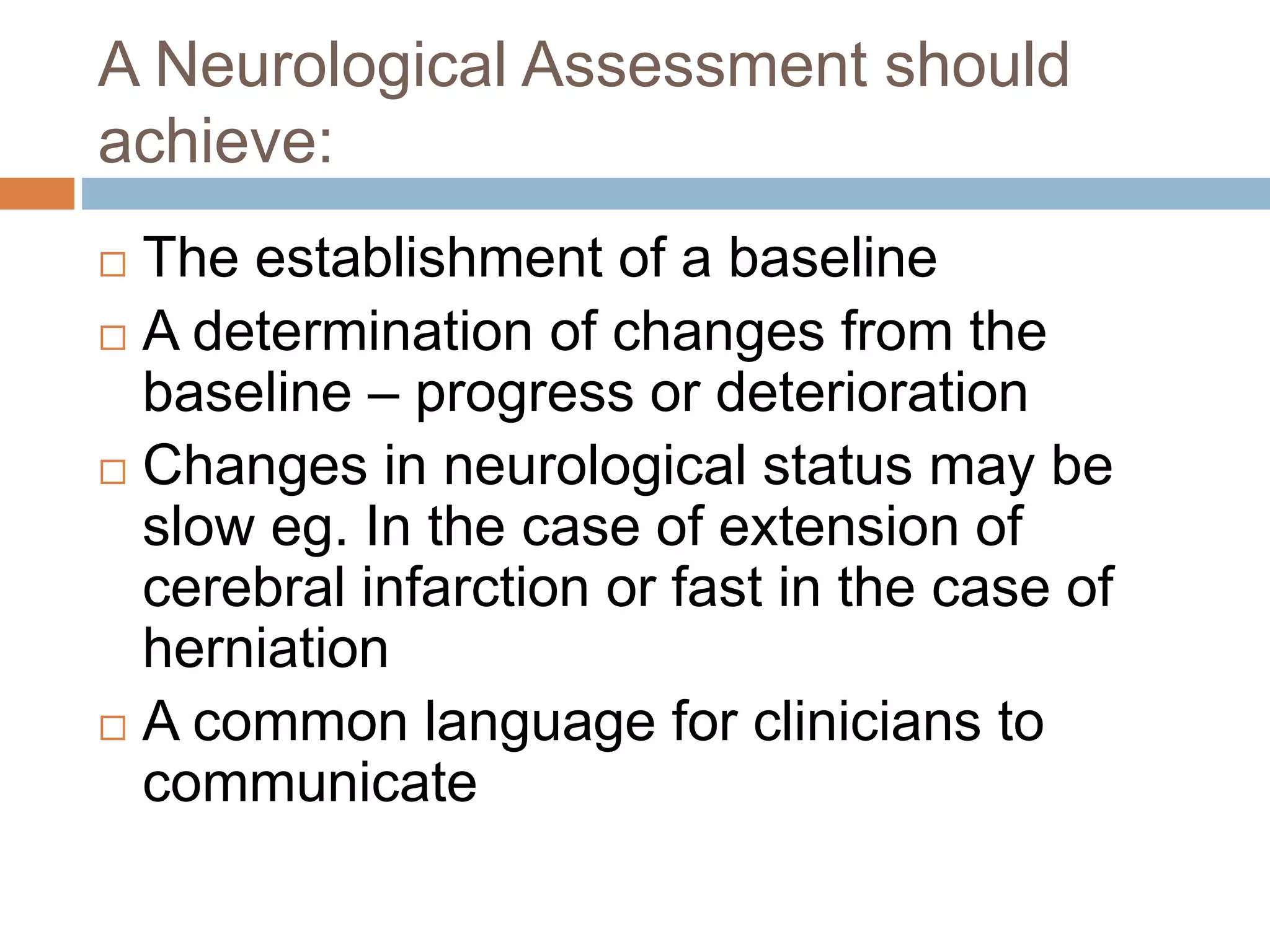 A Neurological Assessment should
achieve:
 The establishment of a baseline
 A determination of changes from the
baseline – progress or deterioration
 Changes in neurological status may be
slow eg. In the case of extension of
cerebral infarction or fast in the case of
herniation
 A common language for clinicians to
communicate
 