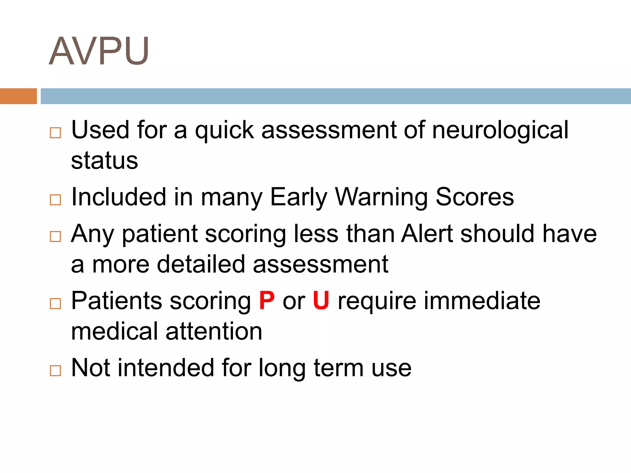 AVPU
 Used for a quick assessment of neurological
status
 Included in many Early Warning Scores
 Any patient scoring less than Alert should have
a more detailed assessment
 Patients scoring P or U require immediate
medical attention
 Not intended for long term use
 