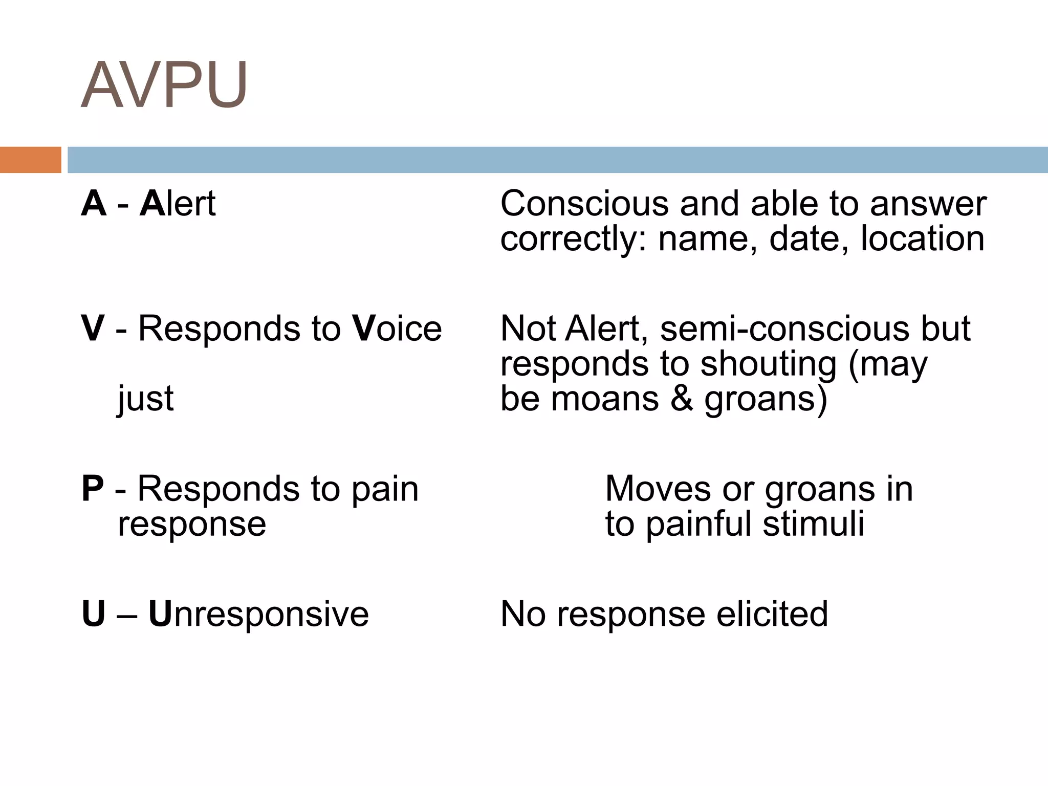 AVPU
A - Alert Conscious and able to answer
correctly: name, date, location
V - Responds to Voice Not Alert, semi-conscious but
responds to shouting (may
just be moans & groans)
P - Responds to pain Moves or groans in
response to painful stimuli
U – Unresponsive No response elicited
 