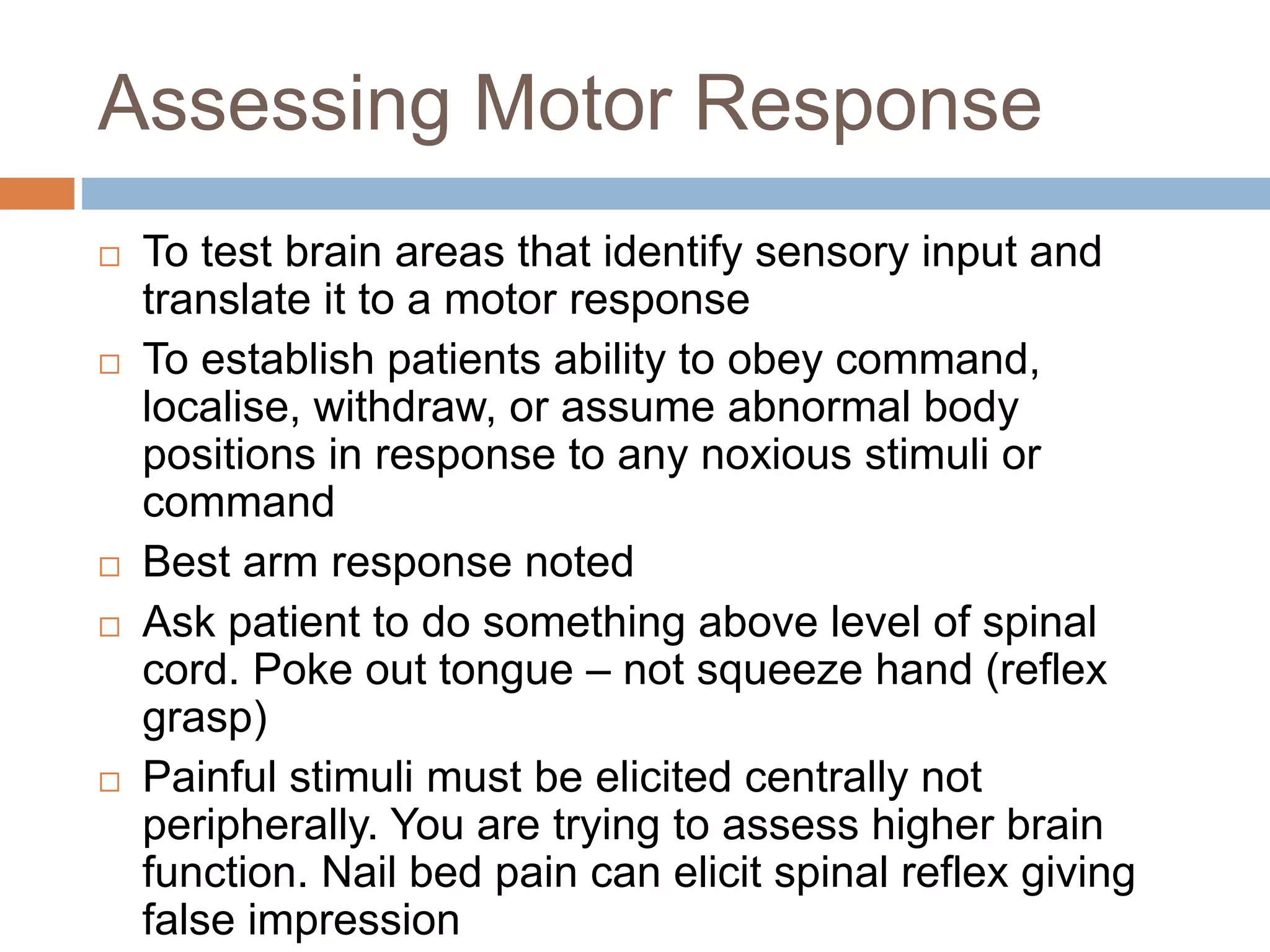Assessing Motor Response
 To test brain areas that identify sensory input and
translate it to a motor response
 To establish patients ability to obey command,
localise, withdraw, or assume abnormal body
positions in response to any noxious stimuli or
command
 Best arm response noted
 Ask patient to do something above level of spinal
cord. Poke out tongue – not squeeze hand (reflex
grasp)
 Painful stimuli must be elicited centrally not
peripherally. You are trying to assess higher brain
function. Nail bed pain can elicit spinal reflex giving
false impression
 