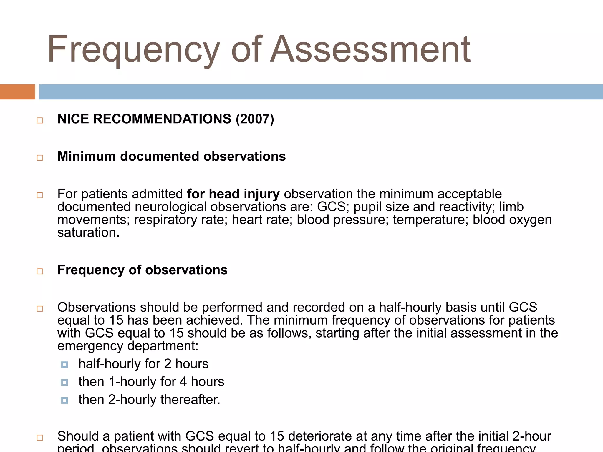Frequency of Assessment
 NICE RECOMMENDATIONS (2007)
 Minimum documented observations
 For patients admitted for head injury observation the minimum acceptable
documented neurological observations are: GCS; pupil size and reactivity; limb
movements; respiratory rate; heart rate; blood pressure; temperature; blood oxygen
saturation.
 Frequency of observations
 Observations should be performed and recorded on a half-hourly basis until GCS
equal to 15 has been achieved. The minimum frequency of observations for patients
with GCS equal to 15 should be as follows, starting after the initial assessment in the
emergency department:
 half-hourly for 2 hours
 then 1-hourly for 4 hours
 then 2-hourly thereafter.
 Should a patient with GCS equal to 15 deteriorate at any time after the initial 2-hour
 