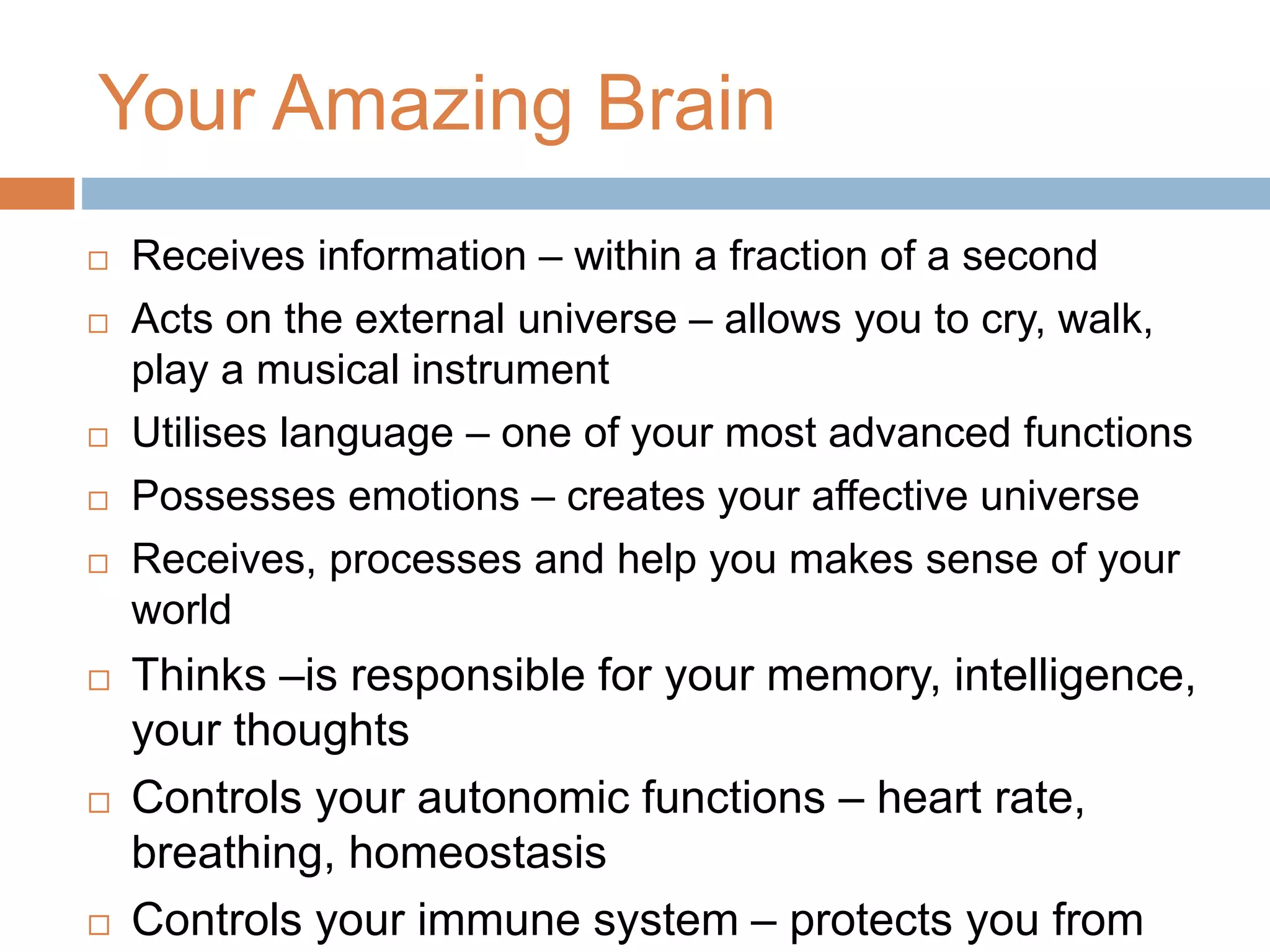 Your Amazing Brain
 Receives information – within a fraction of a second
 Acts on the external universe – allows you to cry, walk,
play a musical instrument
 Utilises language – one of your most advanced functions
 Possesses emotions – creates your affective universe
 Receives, processes and help you makes sense of your
world
 Thinks –is responsible for your memory, intelligence,
your thoughts
 Controls your autonomic functions – heart rate,
breathing, homeostasis
 Controls your immune system – protects you from
 