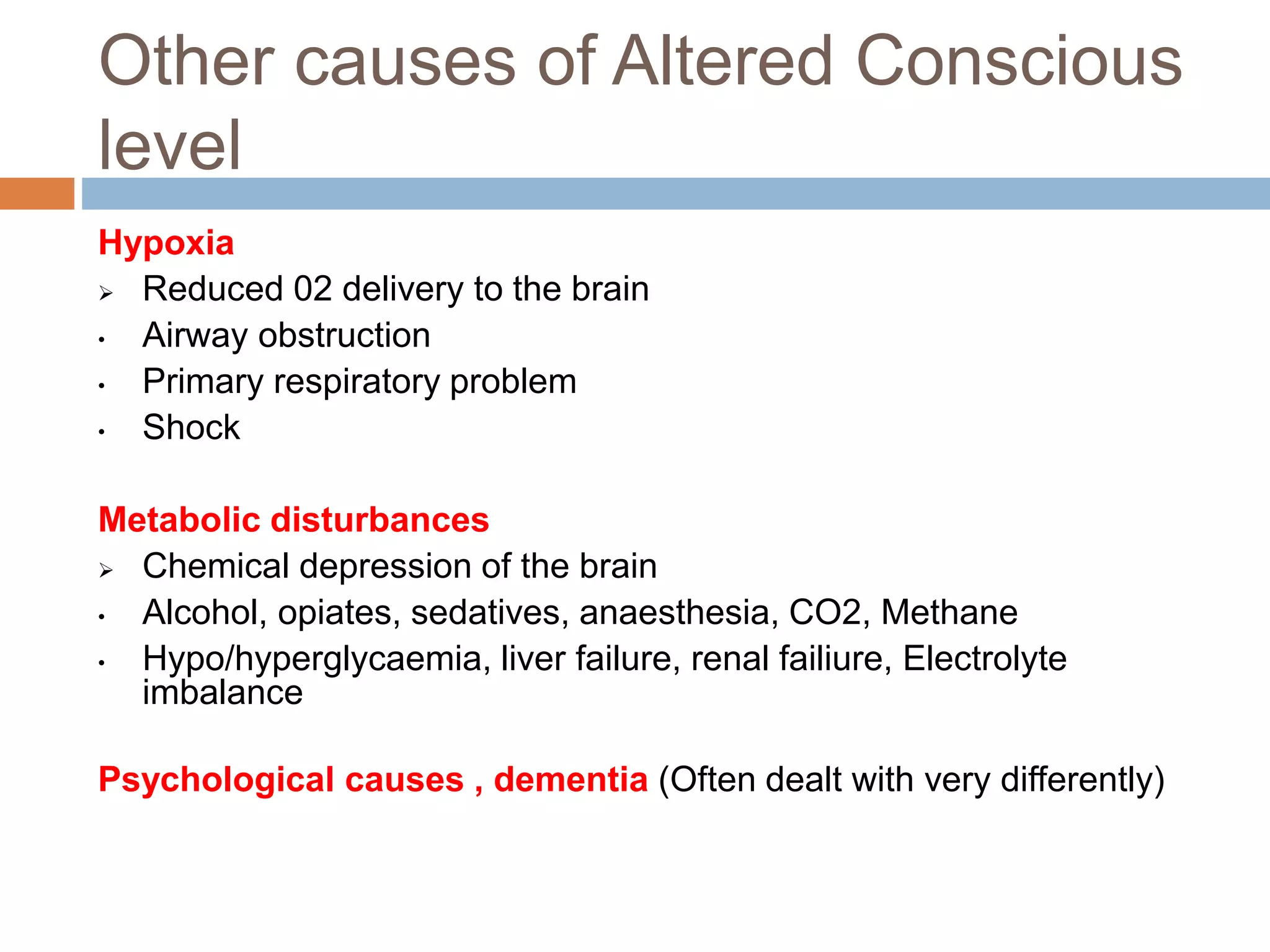 Other causes of Altered Conscious
level
Hypoxia
 Reduced 02 delivery to the brain
• Airway obstruction
• Primary respiratory problem
• Shock
Metabolic disturbances
 Chemical depression of the brain
• Alcohol, opiates, sedatives, anaesthesia, CO2, Methane
• Hypo/hyperglycaemia, liver failure, renal failiure, Electrolyte
imbalance
Psychological causes , dementia (Often dealt with very differently)
 