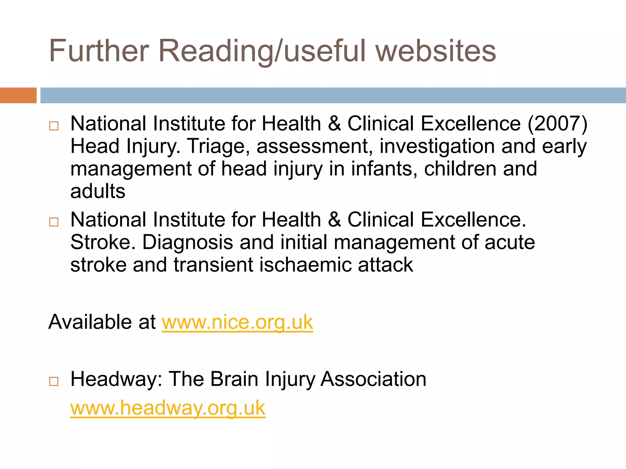 Further Reading/useful websites
 National Institute for Health & Clinical Excellence (2007)
Head Injury. Triage, assessment, investigation and early
management of head injury in infants, children and
adults
 National Institute for Health & Clinical Excellence.
Stroke. Diagnosis and initial management of acute
stroke and transient ischaemic attack
Available at www.nice.org.uk
 Headway: The Brain Injury Association
www.headway.org.uk
 