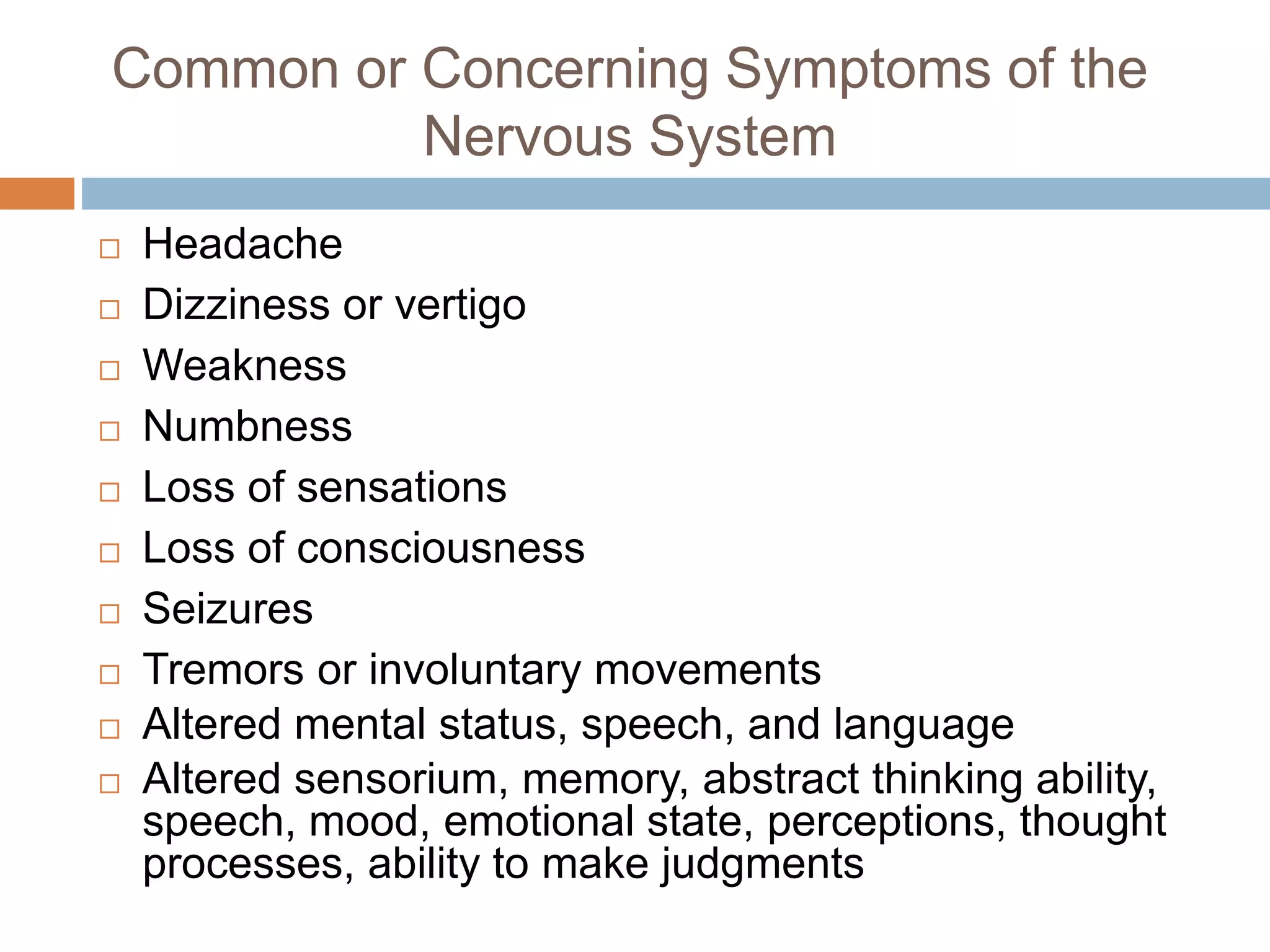 Common or Concerning Symptoms of the
Nervous System
 Headache
 Dizziness or vertigo
 Weakness
 Numbness
 Loss of sensations
 Loss of consciousness
 Seizures
 Tremors or involuntary movements
 Altered mental status, speech, and language
 Altered sensorium, memory, abstract thinking ability,
speech, mood, emotional state, perceptions, thought
processes, ability to make judgments
 