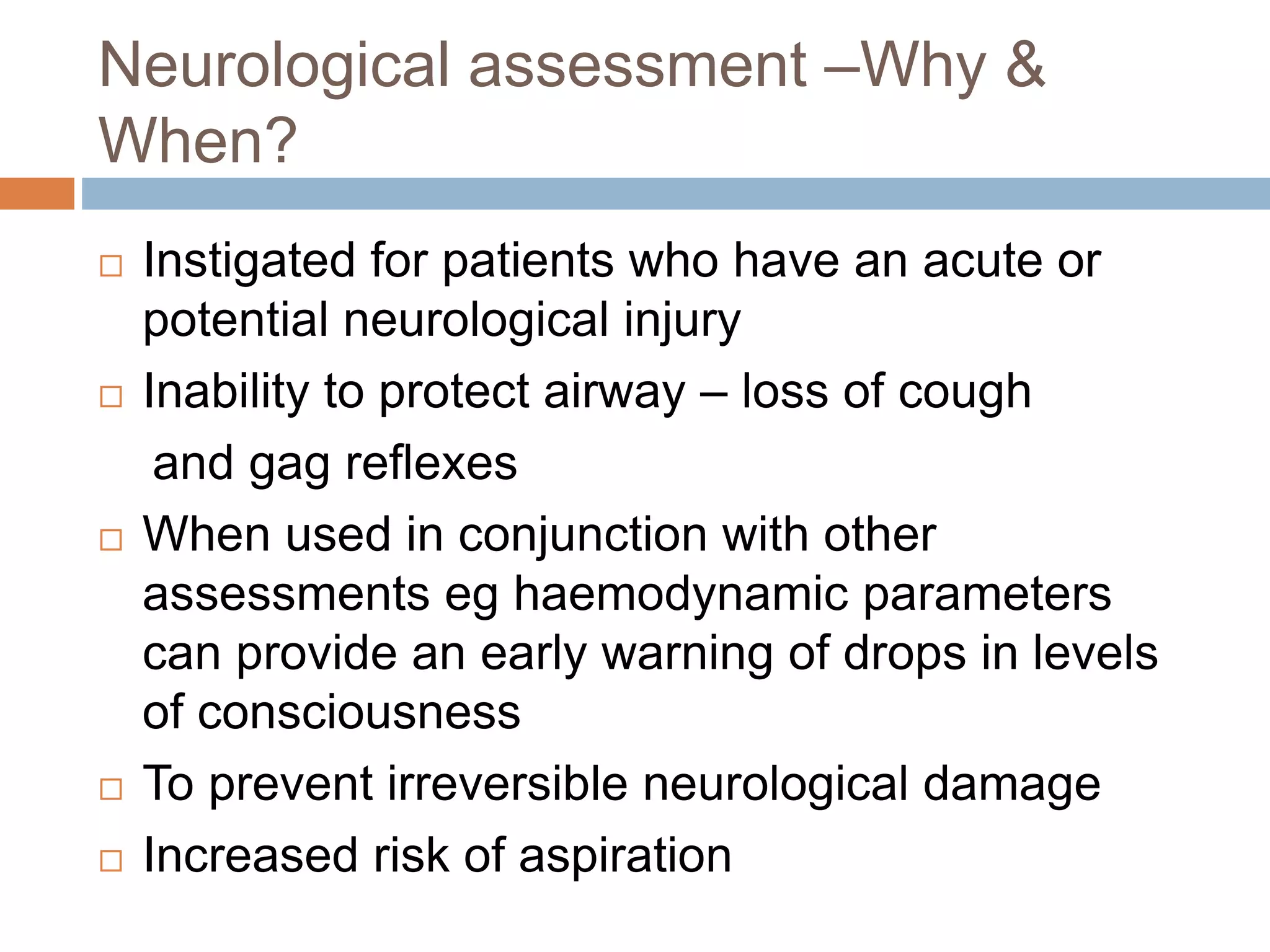 Neurological assessment –Why &
When?
 Instigated for patients who have an acute or
potential neurological injury
 Inability to protect airway – loss of cough
and gag reflexes
 When used in conjunction with other
assessments eg haemodynamic parameters
can provide an early warning of drops in levels
of consciousness
 To prevent irreversible neurological damage
 Increased risk of aspiration
 