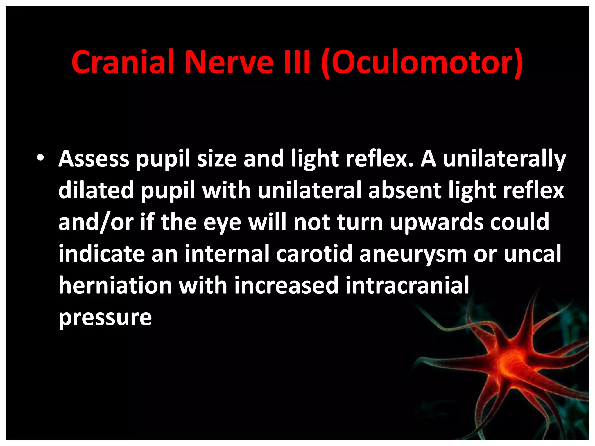 Cranial Nerve III (Oculomotor)

• Assess pupil size and light reflex. A unilaterally
  dilated pupil with unilateral absent light reflex
  and/or if the eye will not turn upwards could
  indicate an internal carotid aneurysm or uncal
  herniation with increased intracranial
  pressure
 