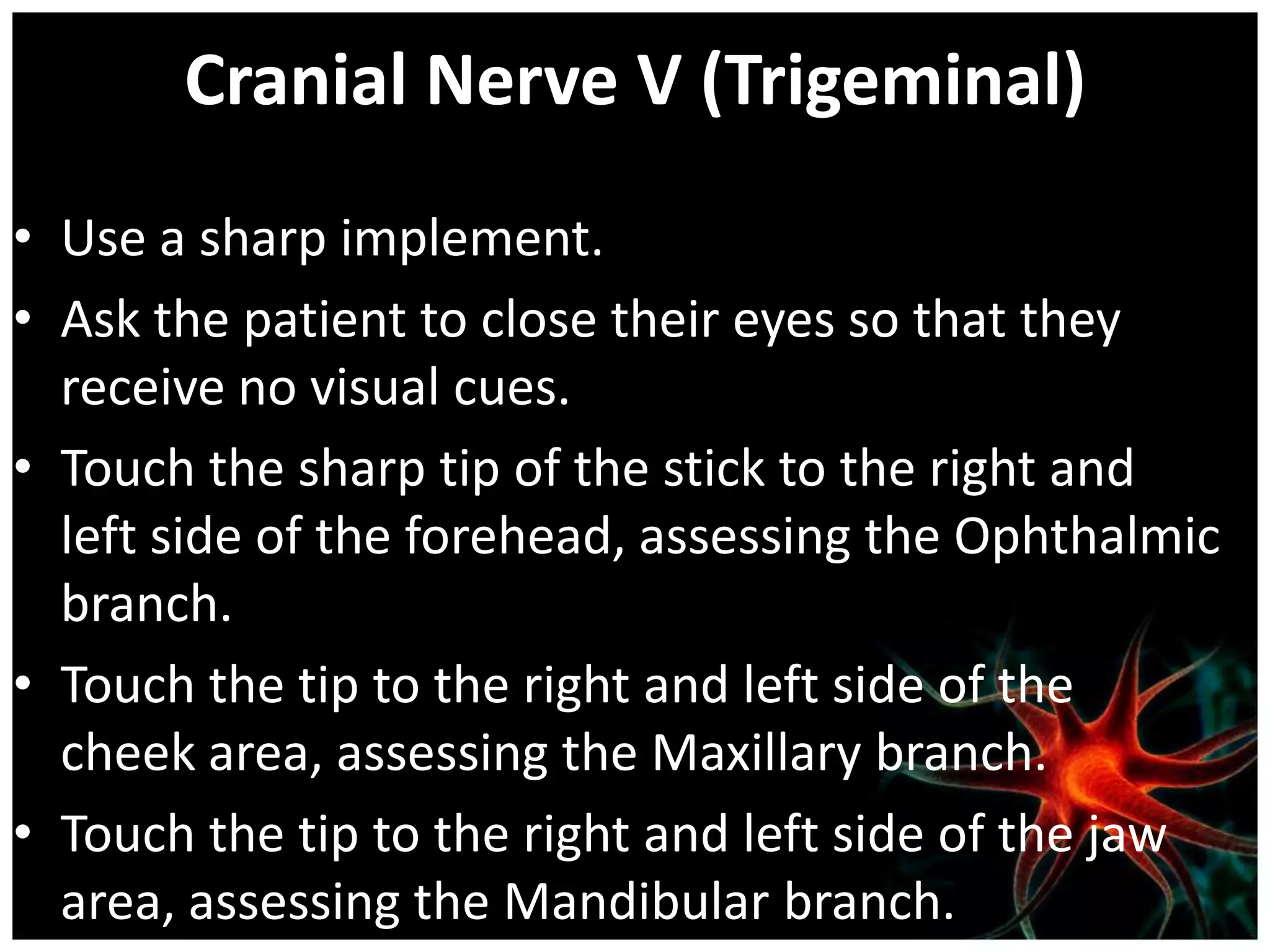 Cranial Nerve V (Trigeminal)
• Use a sharp implement.
• Ask the patient to close their eyes so that they
  receive no visual cues.
• Touch the sharp tip of the stick to the right and
  left side of the forehead, assessing the Ophthalmic
  branch.
• Touch the tip to the right and left side of the
  cheek area, assessing the Maxillary branch.
• Touch the tip to the right and left side of the jaw
  area, assessing the Mandibular branch.
 