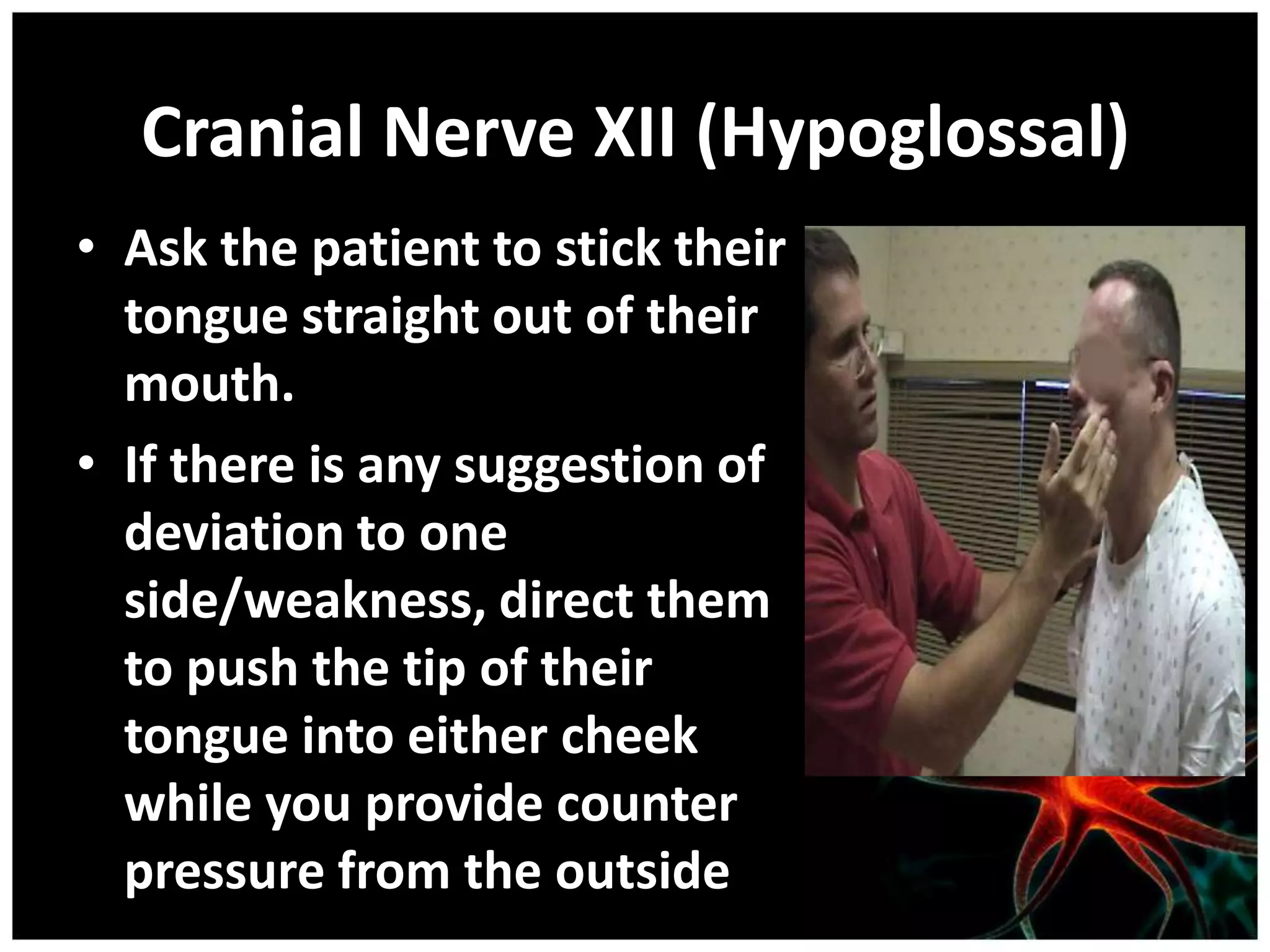 Cranial Nerve XII (Hypoglossal)
• Ask the patient to stick their
  tongue straight out of their
  mouth.
• If there is any suggestion of
  deviation to one
  side/weakness, direct them
  to push the tip of their
  tongue into either cheek
  while you provide counter
  pressure from the outside
 