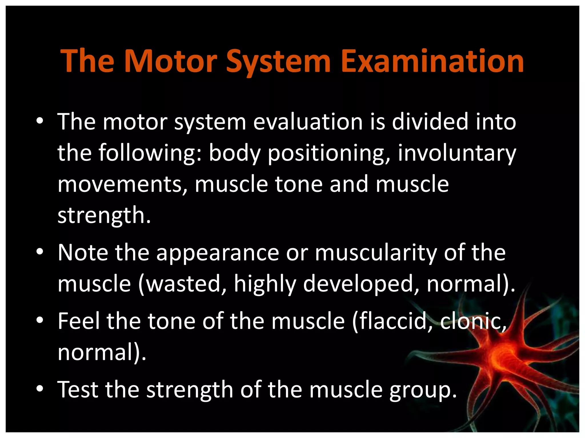 The Motor System Examination
• The motor system evaluation is divided into
  the following: body positioning, involuntary
  movements, muscle tone and muscle
  strength.
• Note the appearance or muscularity of the
  muscle (wasted, highly developed, normal).
• Feel the tone of the muscle (flaccid, clonic,
  normal).
• Test the strength of the muscle group.
 