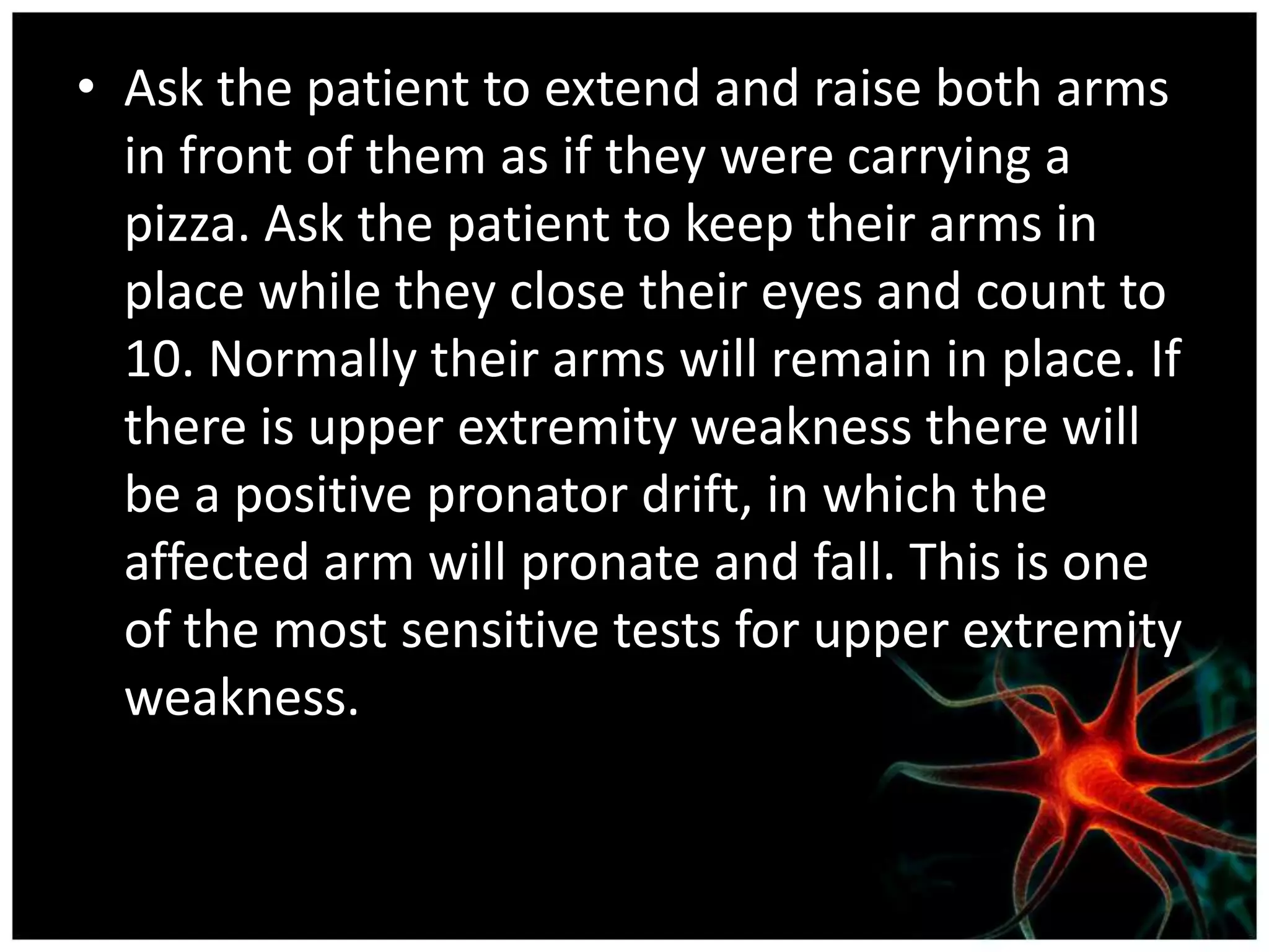 • Ask the patient to extend and raise both arms
  in front of them as if they were carrying a
  pizza. Ask the patient to keep their arms in
  place while they close their eyes and count to
  10. Normally their arms will remain in place. If
  there is upper extremity weakness there will
  be a positive pronator drift, in which the
  affected arm will pronate and fall. This is one
  of the most sensitive tests for upper extremity
  weakness.
 
