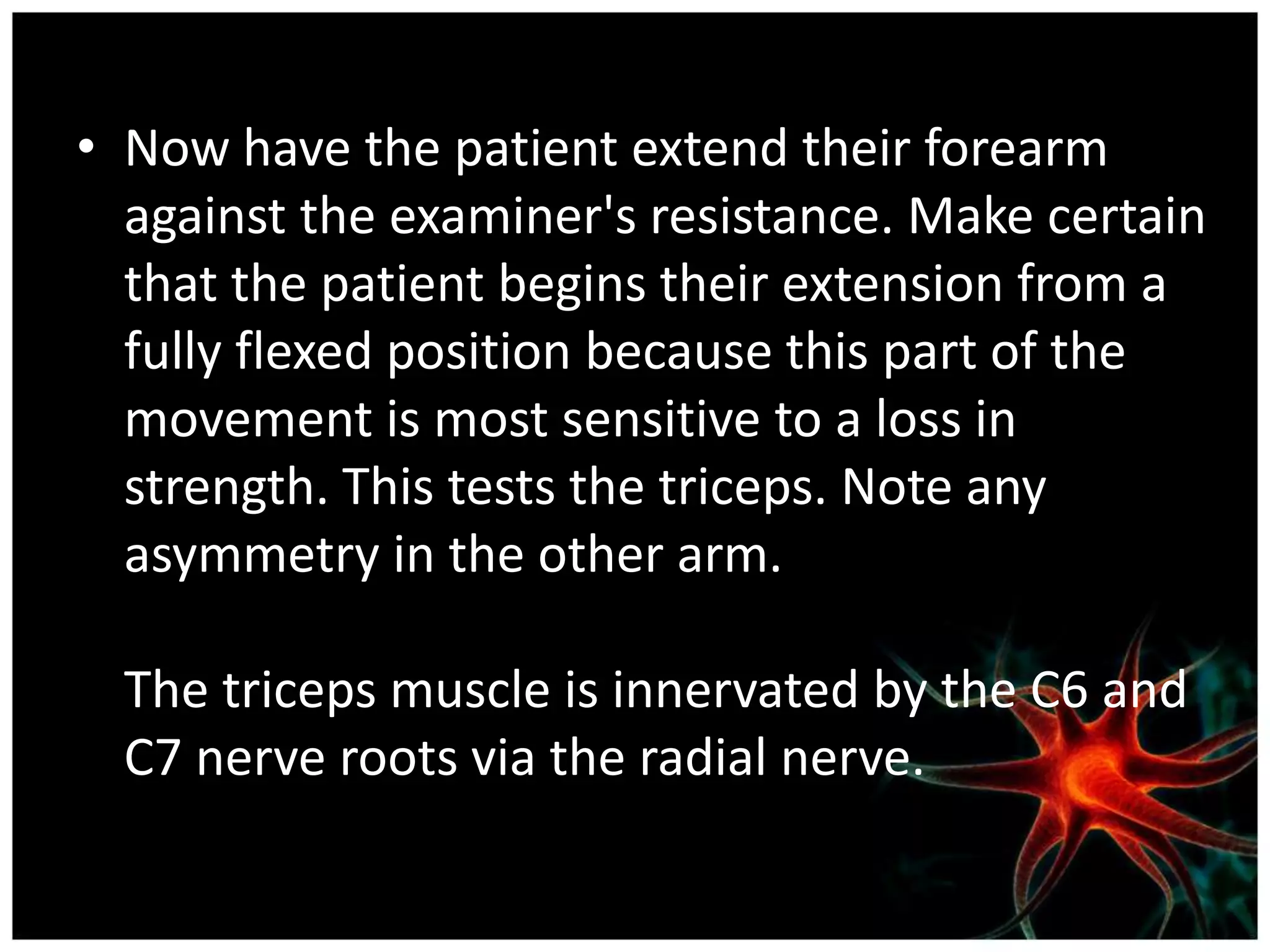 • Now have the patient extend their forearm
  against the examiner's resistance. Make certain
  that the patient begins their extension from a
  fully flexed position because this part of the
  movement is most sensitive to a loss in
  strength. This tests the triceps. Note any
  asymmetry in the other arm.

  The triceps muscle is innervated by the C6 and
  C7 nerve roots via the radial nerve.
 