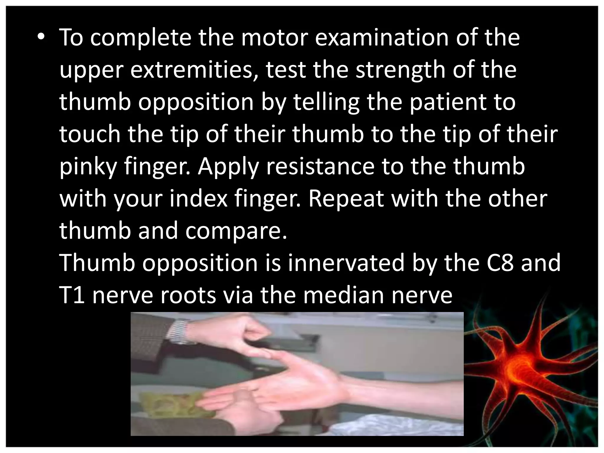 • To complete the motor examination of the
  upper extremities, test the strength of the
  thumb opposition by telling the patient to
  touch the tip of their thumb to the tip of their
  pinky finger. Apply resistance to the thumb
  with your index finger. Repeat with the other
  thumb and compare.
  Thumb opposition is innervated by the C8 and
  T1 nerve roots via the median nerve
 