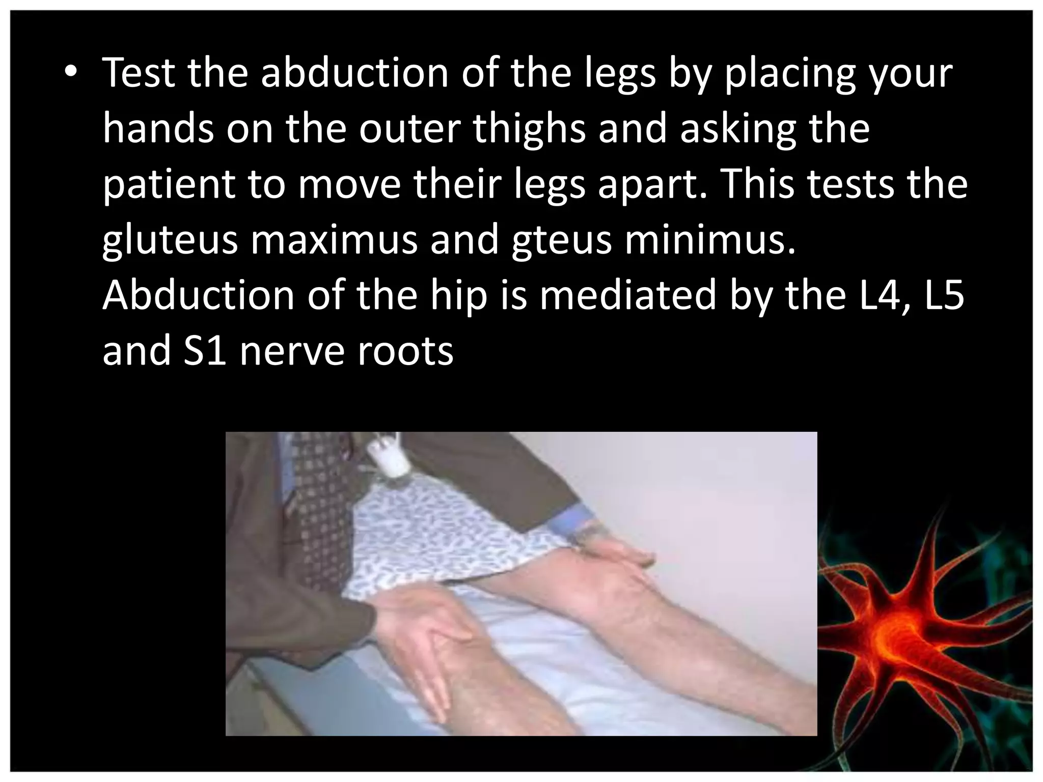 • Test the abduction of the legs by placing your
  hands on the outer thighs and asking the
  patient to move their legs apart. This tests the
  gluteus maximus and gteus minimus.
  Abduction of the hip is mediated by the L4, L5
  and S1 nerve roots
 