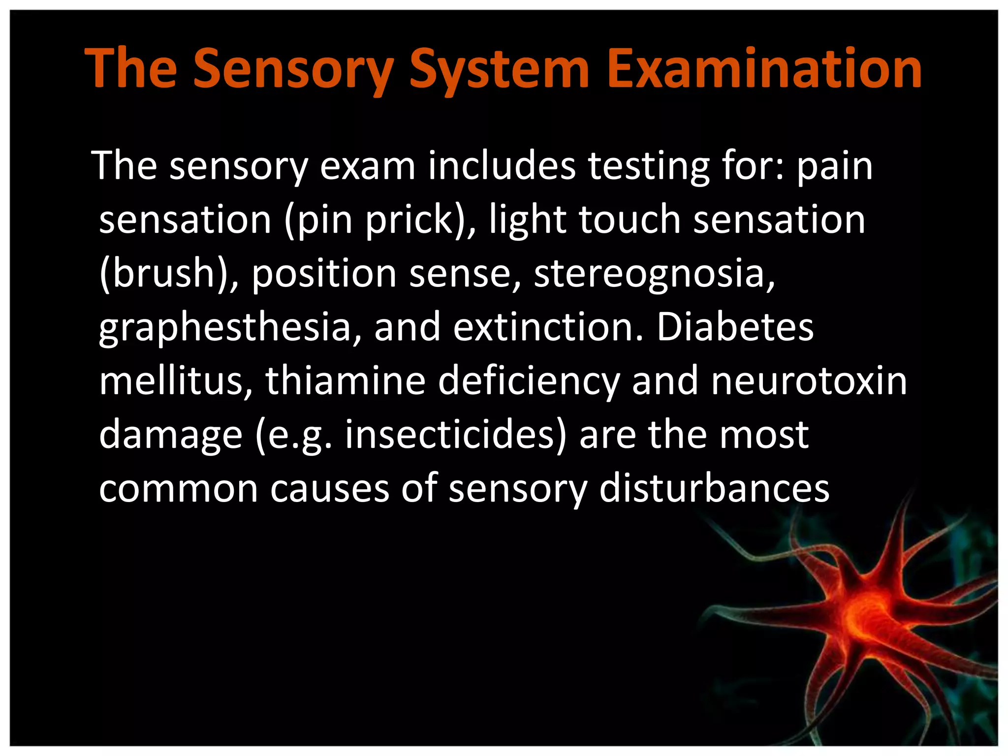 The Sensory System Examination
The sensory exam includes testing for: pain
sensation (pin prick), light touch sensation
(brush), position sense, stereognosia,
graphesthesia, and extinction. Diabetes
mellitus, thiamine deficiency and neurotoxin
damage (e.g. insecticides) are the most
common causes of sensory disturbances
 