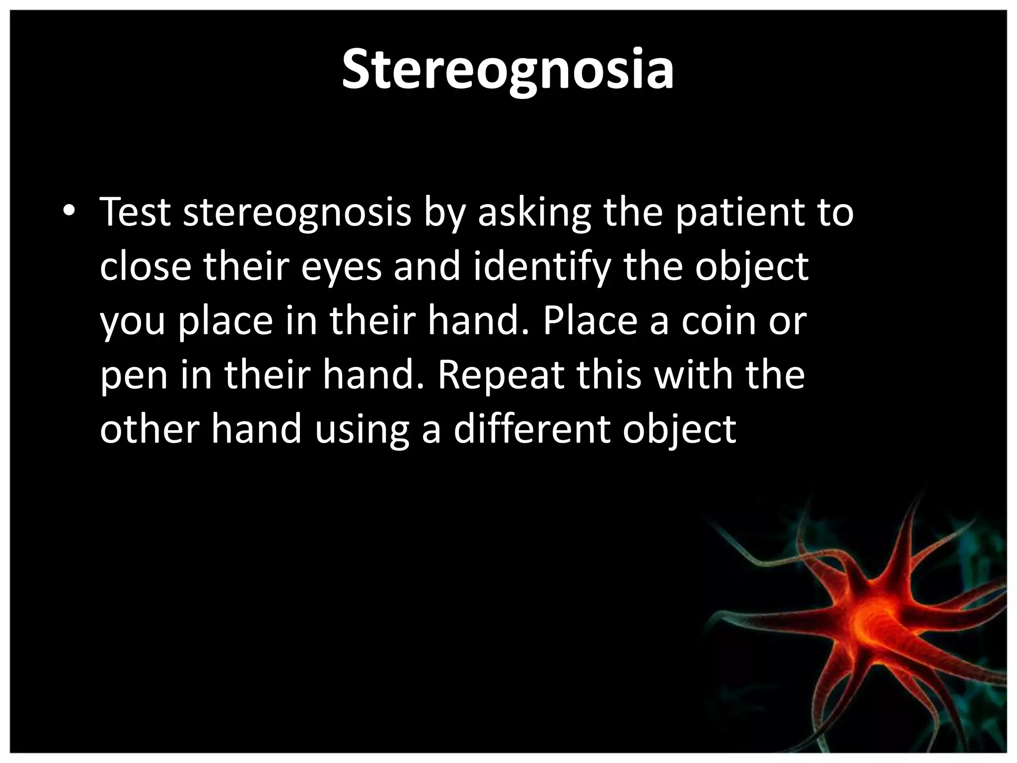 Stereognosia

• Test stereognosis by asking the patient to
  close their eyes and identify the object
  you place in their hand. Place a coin or
  pen in their hand. Repeat this with the
  other hand using a different object
 