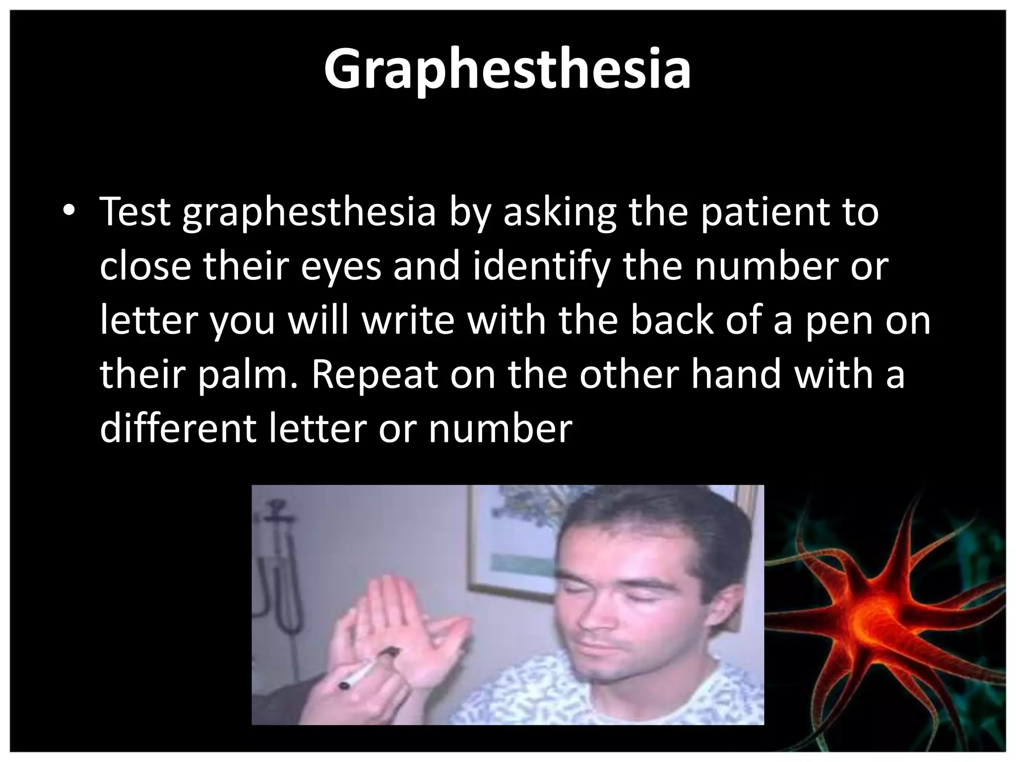Graphesthesia

• Test graphesthesia by asking the patient to
  close their eyes and identify the number or
  letter you will write with the back of a pen on
  their palm. Repeat on the other hand with a
  different letter or number
 