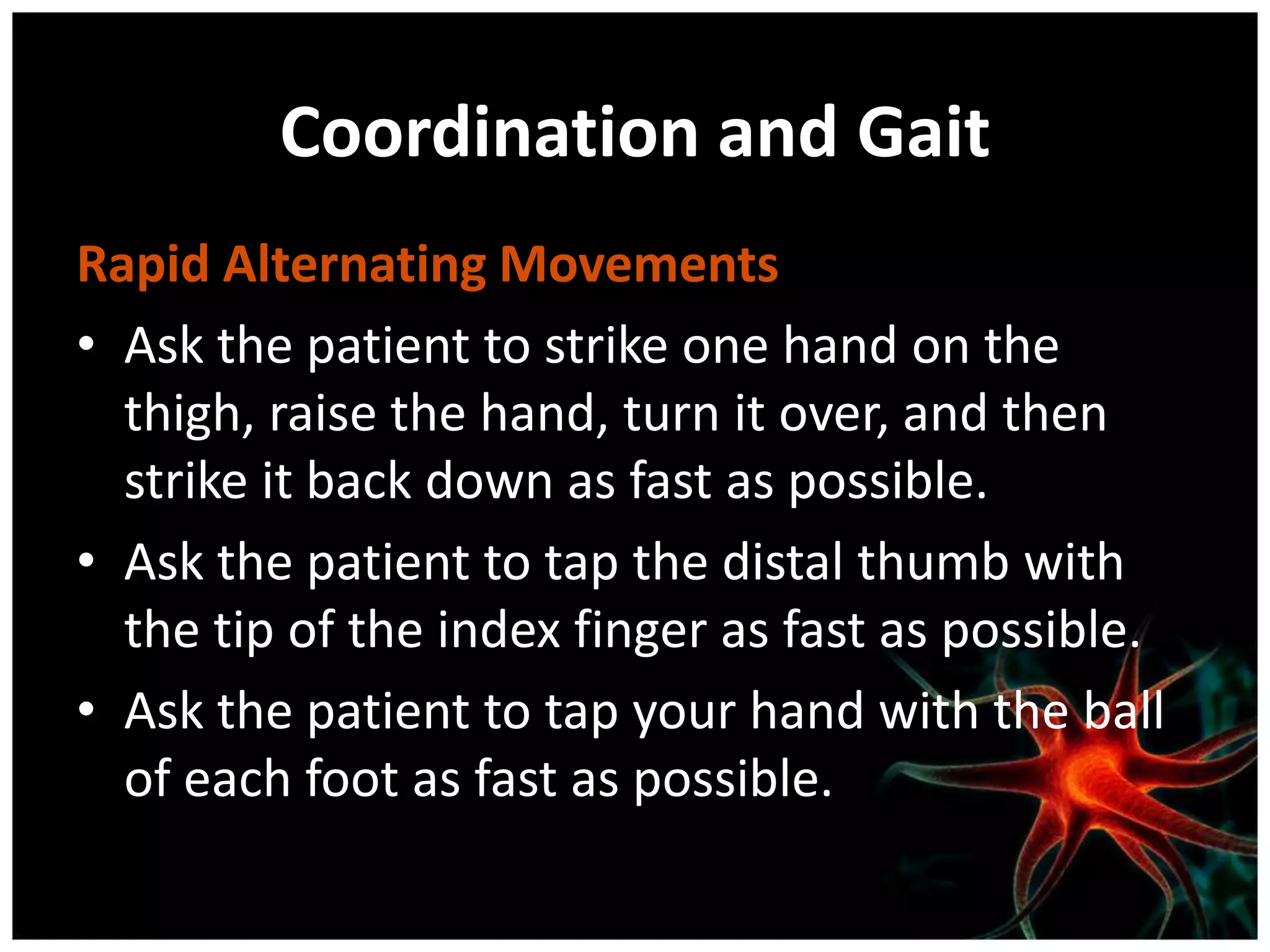 Coordination and Gait
Rapid Alternating Movements
• Ask the patient to strike one hand on the
  thigh, raise the hand, turn it over, and then
  strike it back down as fast as possible.
• Ask the patient to tap the distal thumb with
  the tip of the index finger as fast as possible.
• Ask the patient to tap your hand with the ball
  of each foot as fast as possible.
 