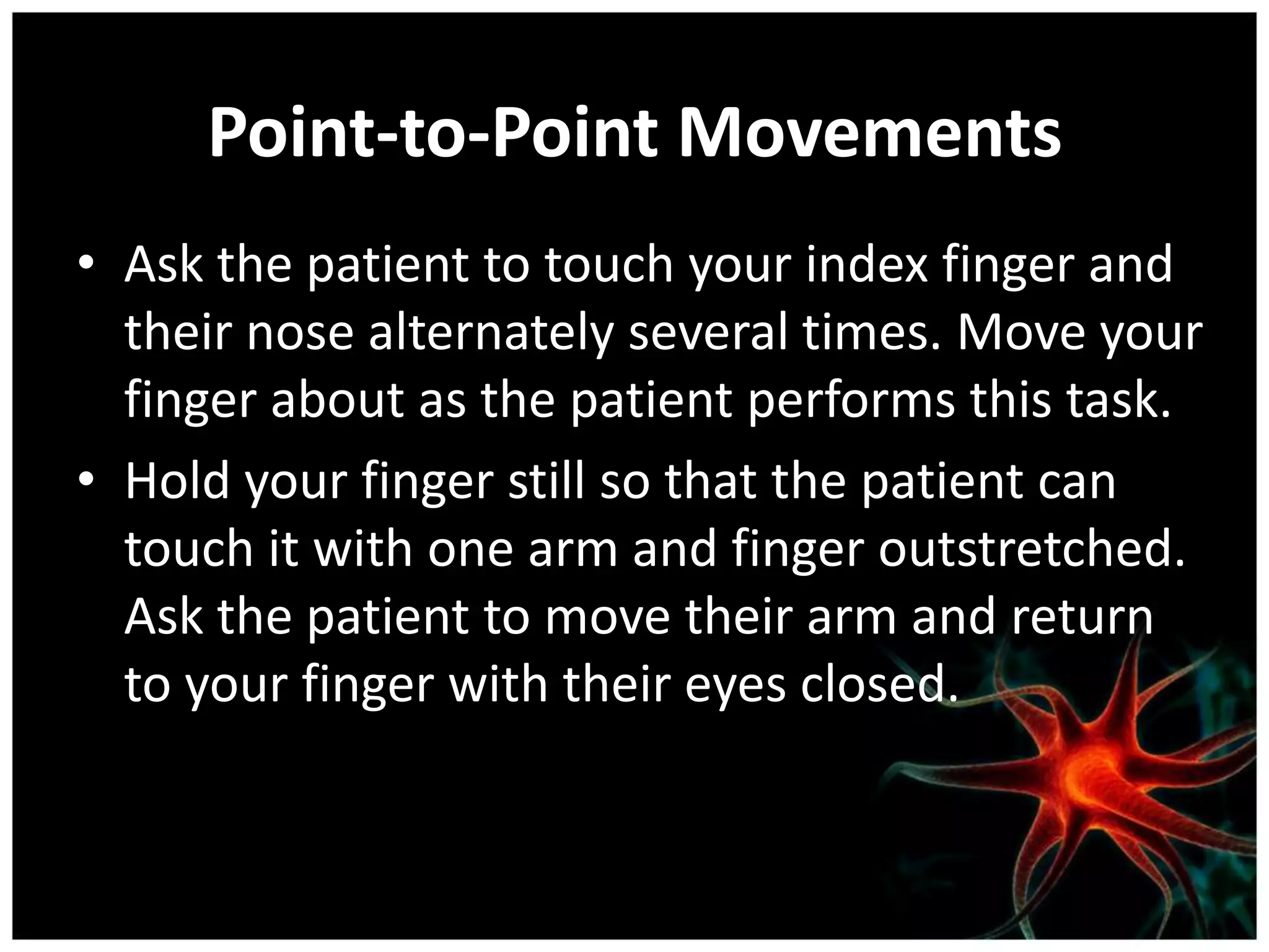 Point-to-Point Movements
• Ask the patient to touch your index finger and
  their nose alternately several times. Move your
  finger about as the patient performs this task.
• Hold your finger still so that the patient can
  touch it with one arm and finger outstretched.
  Ask the patient to move their arm and return
  to your finger with their eyes closed.
 