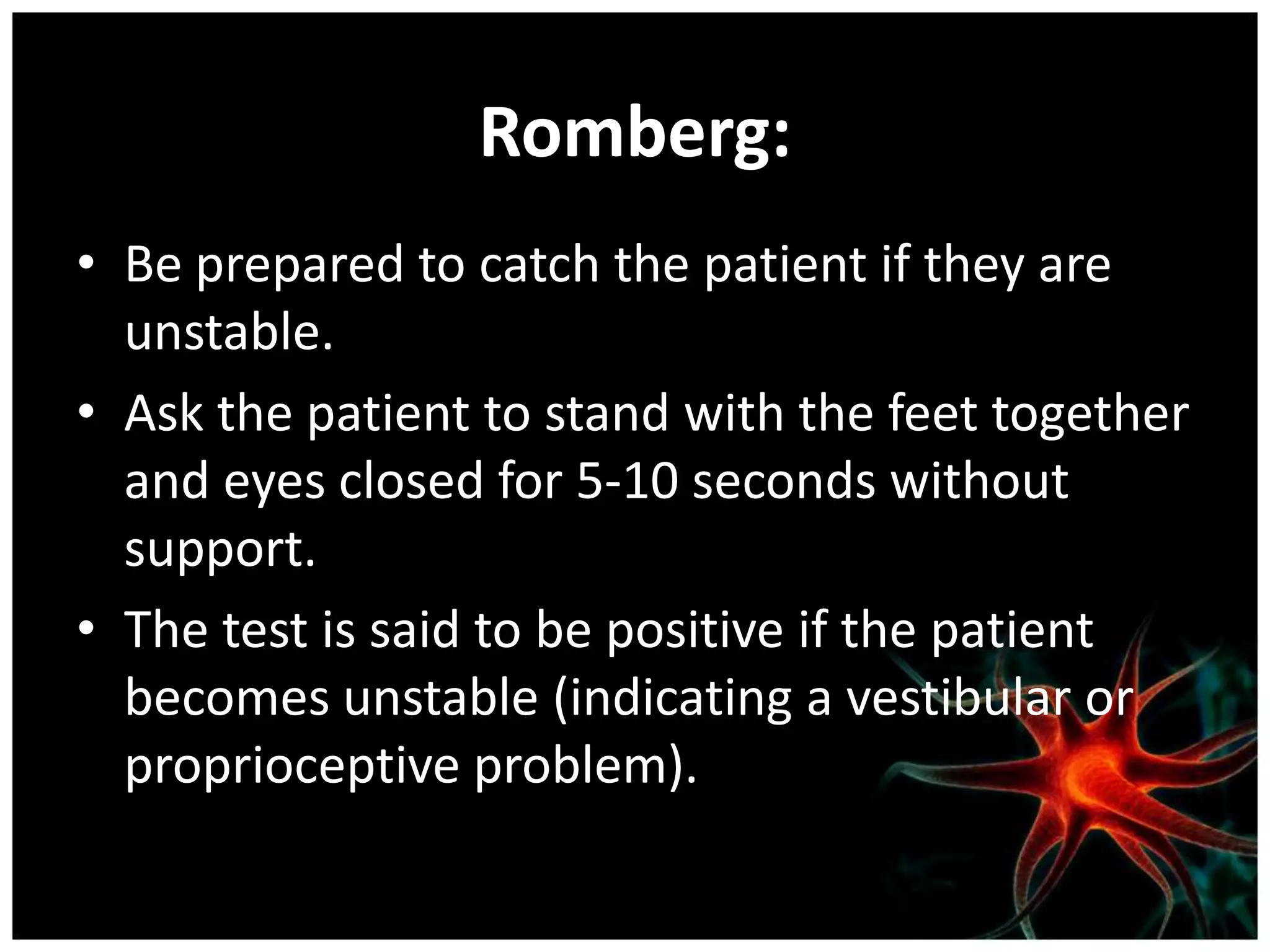 Romberg:
• Be prepared to catch the patient if they are
  unstable.
• Ask the patient to stand with the feet together
  and eyes closed for 5-10 seconds without
  support.
• The test is said to be positive if the patient
  becomes unstable (indicating a vestibular or
  proprioceptive problem).
 